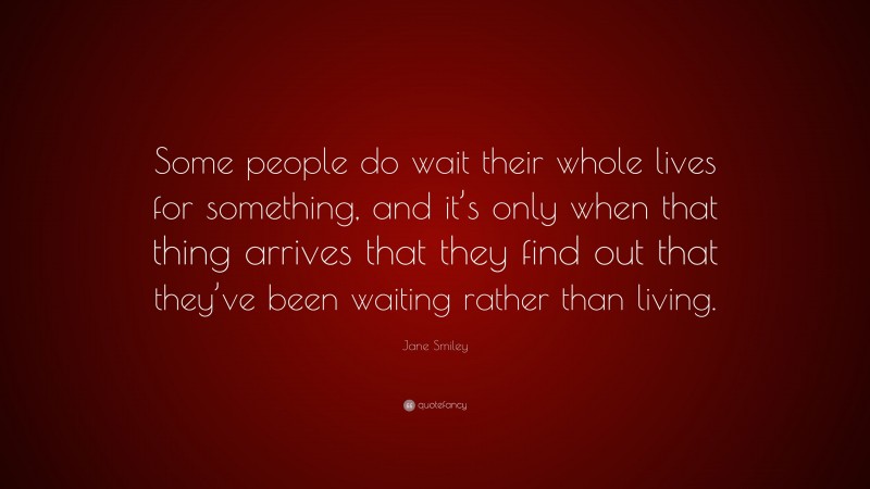 Jane Smiley Quote: “Some people do wait their whole lives for something, and it’s only when that thing arrives that they find out that they’ve been waiting rather than living.”