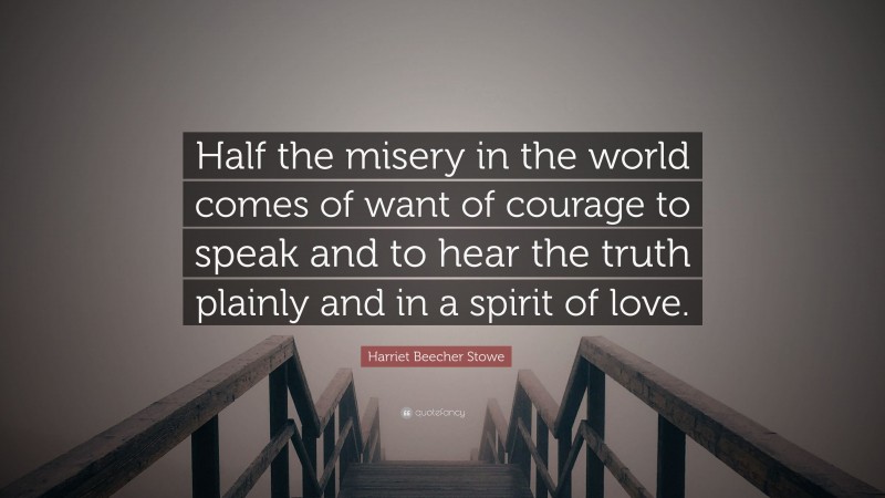 Harriet Beecher Stowe Quote: “Half the misery in the world comes of want of courage to speak and to hear the truth plainly and in a spirit of love.”