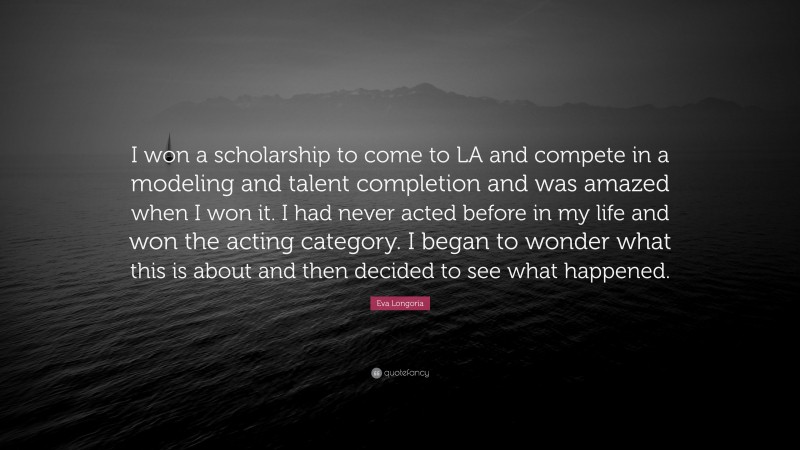 Eva Longoria Quote: “I won a scholarship to come to LA and compete in a modeling and talent completion and was amazed when I won it. I had never acted before in my life and won the acting category. I began to wonder what this is about and then decided to see what happened.”