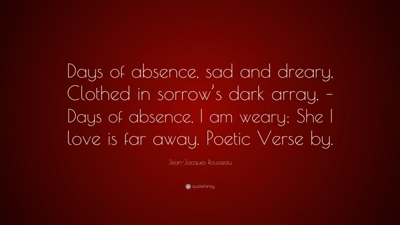 Jean-Jacques Rousseau Quote: “Days of absence, sad and dreary, Clothed in sorrow’s dark array, – Days of absence, I am weary; She I love is far away. Poetic Verse by.”
