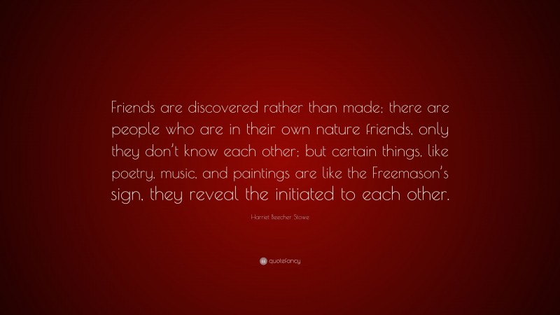 Harriet Beecher Stowe Quote: “Friends are discovered rather than made; there are people who are in their own nature friends, only they don’t know each other; but certain things, like poetry, music, and paintings are like the Freemason’s sign, they reveal the initiated to each other.”