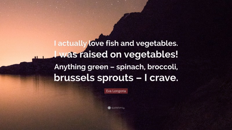 Eva Longoria Quote: “I actually love fish and vegetables. I was raised on vegetables! Anything green – spinach, broccoli, brussels sprouts – I crave.”