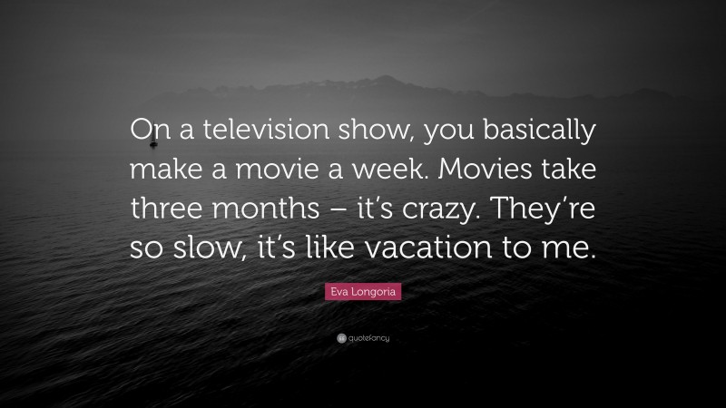 Eva Longoria Quote: “On a television show, you basically make a movie a week. Movies take three months – it’s crazy. They’re so slow, it’s like vacation to me.”