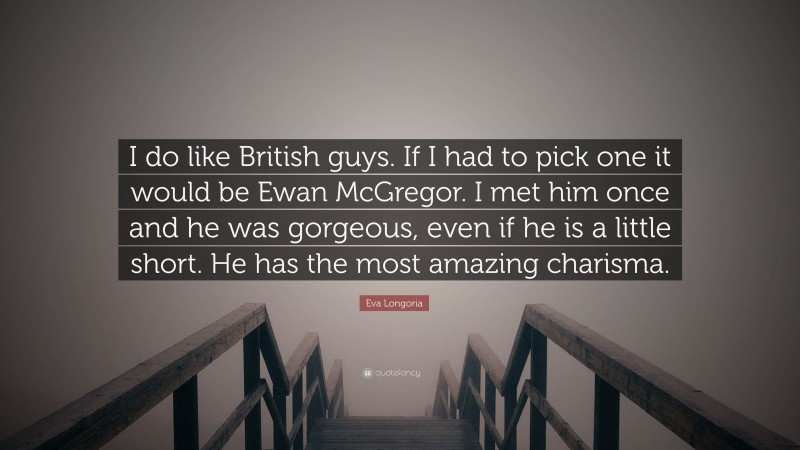 Eva Longoria Quote: “I do like British guys. If I had to pick one it would be Ewan McGregor. I met him once and he was gorgeous, even if he is a little short. He has the most amazing charisma.”
