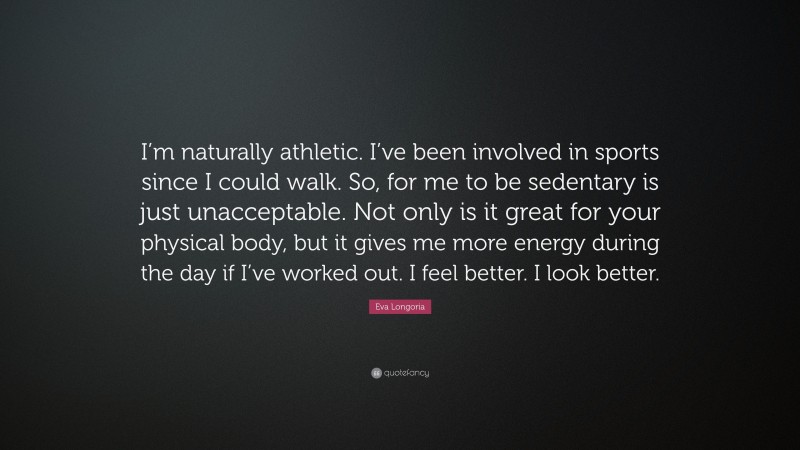 Eva Longoria Quote: “I’m naturally athletic. I’ve been involved in sports since I could walk. So, for me to be sedentary is just unacceptable. Not only is it great for your physical body, but it gives me more energy during the day if I’ve worked out. I feel better. I look better.”