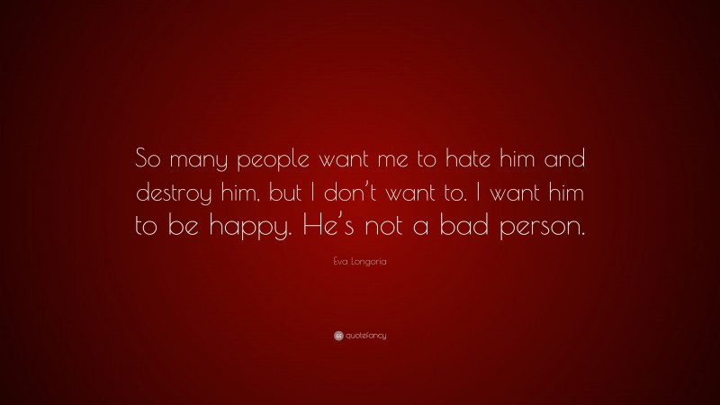 Eva Longoria Quote: “So many people want me to hate him and destroy him, but I don’t want to. I want him to be happy. He’s not a bad person.”