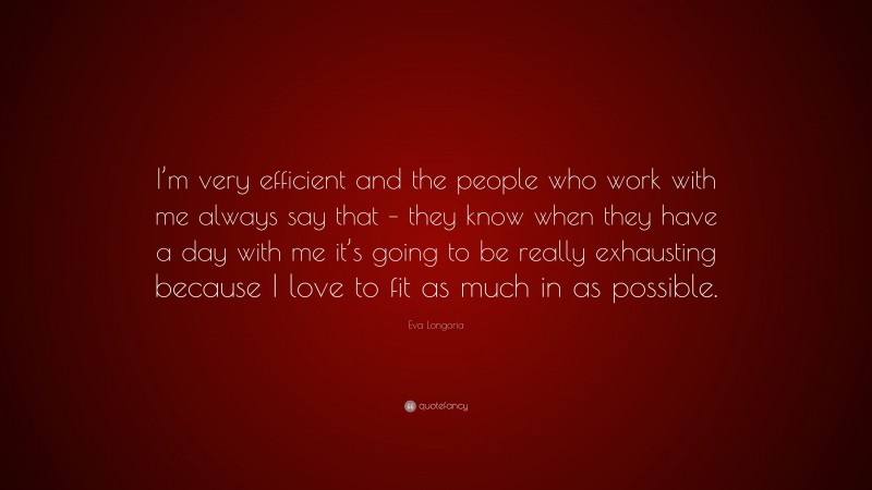 Eva Longoria Quote: “I’m very efficient and the people who work with me always say that – they know when they have a day with me it’s going to be really exhausting because I love to fit as much in as possible.”