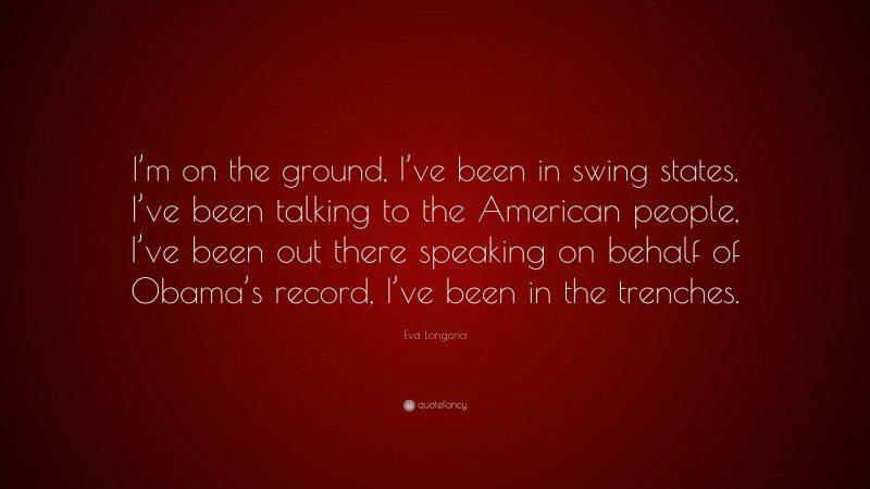 Eva Longoria Quote: “I’m on the ground, I’ve been in swing states, I’ve been talking to the American people, I’ve been out there speaking on behalf of Obama’s record, I’ve been in the trenches.”