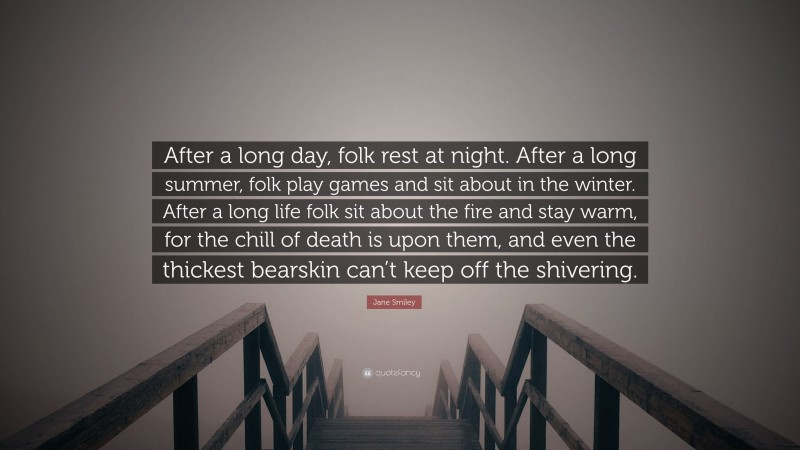 Jane Smiley Quote: “After a long day, folk rest at night. After a long summer, folk play games and sit about in the winter. After a long life folk sit about the fire and stay warm, for the chill of death is upon them, and even the thickest bearskin can’t keep off the shivering.”