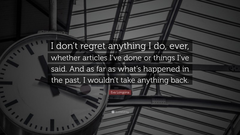 Eva Longoria Quote: “I don’t regret anything I do, ever, whether articles I’ve done or things I’ve said. And as far as what’s happened in the past, I wouldn’t take anything back.”