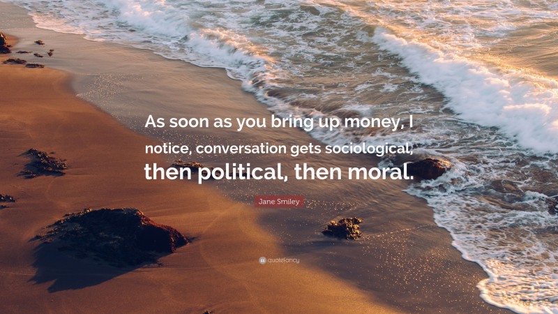 Jane Smiley Quote: “As soon as you bring up money, I notice, conversation gets sociological, then political, then moral.”