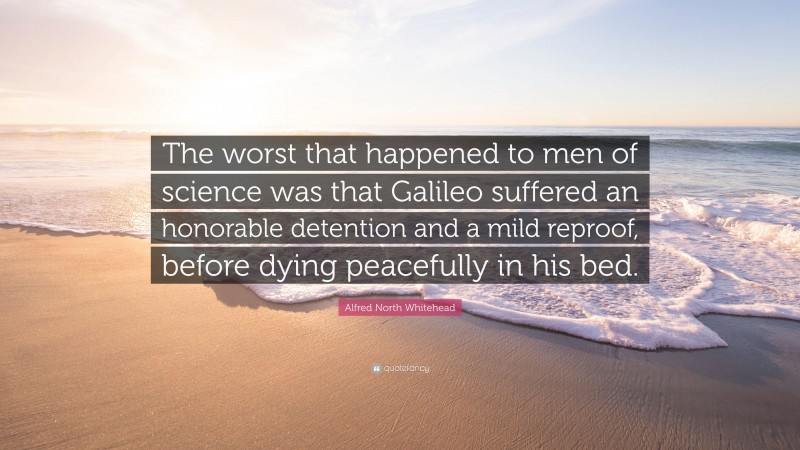 Alfred North Whitehead Quote: “The worst that happened to men of science was that Galileo suffered an honorable detention and a mild reproof, before dying peacefully in his bed.”