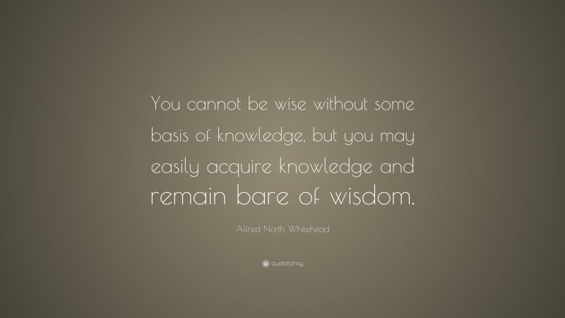 Alfred North Whitehead Quote: “You cannot be wise without some basis of knowledge, but you may easily acquire knowledge and remain bare of wisdom.”