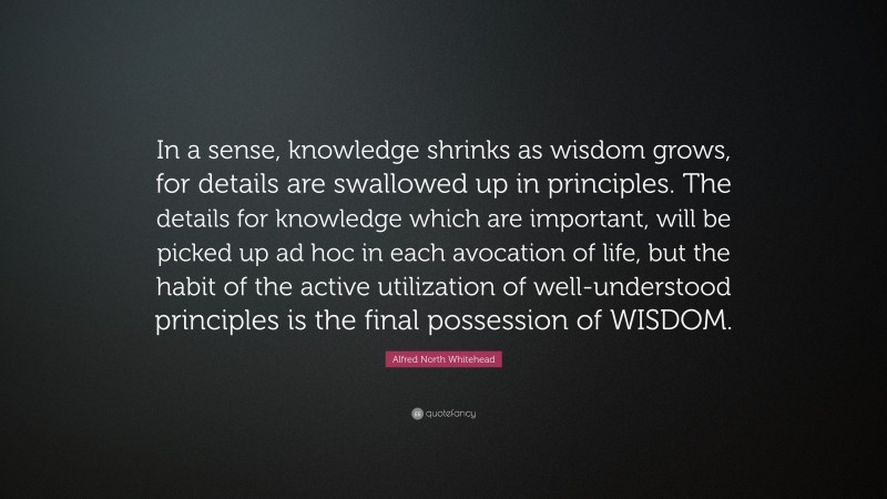 Alfred North Whitehead Quote: “In a sense, knowledge shrinks as wisdom grows, for details are swallowed up in principles. The details for knowledge which are important, will be picked up ad hoc in each avocation of life, but the habit of the active utilization of well-understood principles is the final possession of WISDOM.”