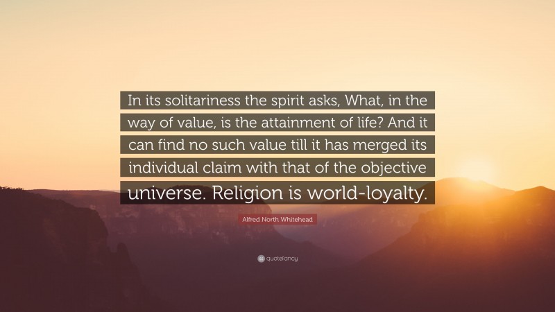 Alfred North Whitehead Quote: “In its solitariness the spirit asks, What, in the way of value, is the attainment of life? And it can find no such value till it has merged its individual claim with that of the objective universe. Religion is world-loyalty.”