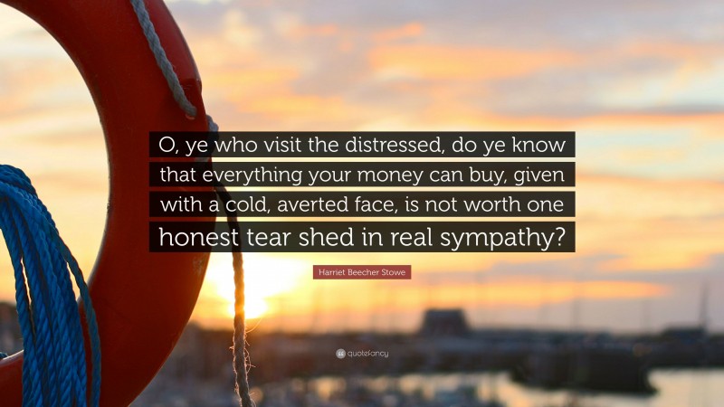 Harriet Beecher Stowe Quote: “O, ye who visit the distressed, do ye know that everything your money can buy, given with a cold, averted face, is not worth one honest tear shed in real sympathy?”