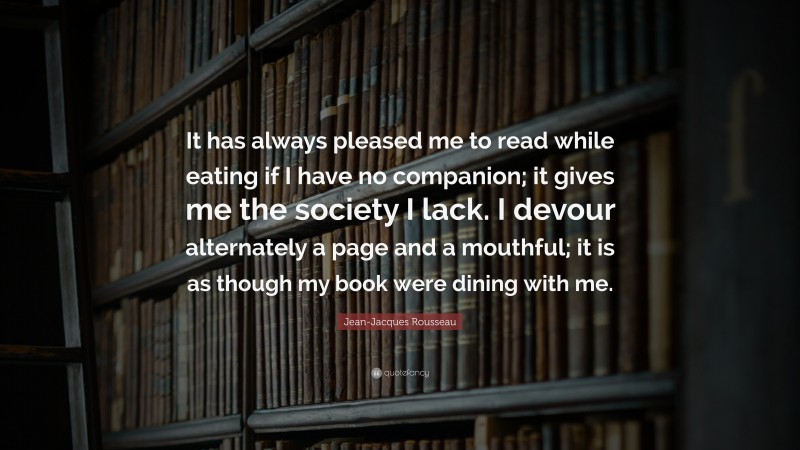 Jean-Jacques Rousseau Quote: “It has always pleased me to read while eating if I have no companion; it gives me the society I lack. I devour alternately a page and a mouthful; it is as though my book were dining with me.”