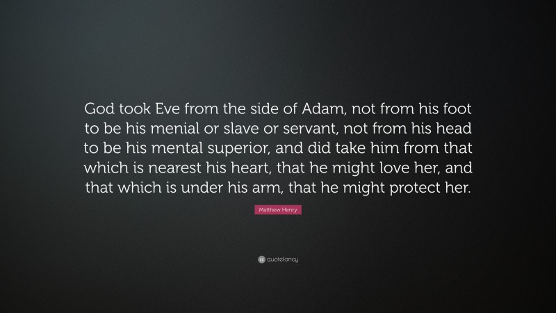 Matthew Henry Quote: “God took Eve from the side of Adam, not from his foot to be his menial or slave or servant, not from his head to be his mental superior, and did take him from that which is nearest his heart, that he might love her, and that which is under his arm, that he might protect her.”
