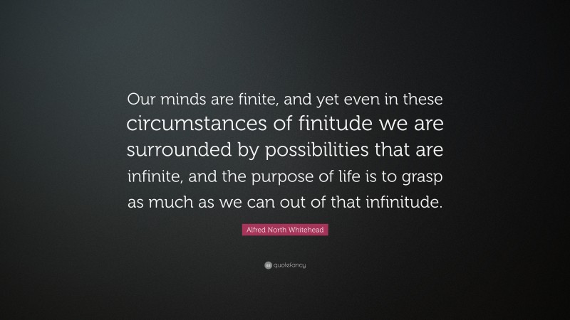 Alfred North Whitehead Quote: “Our minds are finite, and yet even in these circumstances of finitude we are surrounded by possibilities that are infinite, and the purpose of life is to grasp as much as we can out of that infinitude.”