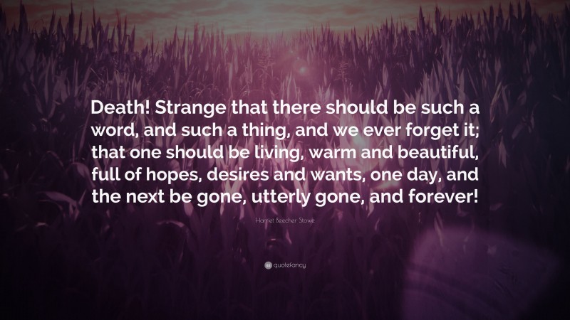 Harriet Beecher Stowe Quote: “Death! Strange that there should be such a word, and such a thing, and we ever forget it; that one should be living, warm and beautiful, full of hopes, desires and wants, one day, and the next be gone, utterly gone, and forever!”