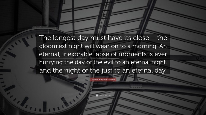 Harriet Beecher Stowe Quote: “The longest day must have its close – the gloomiest night will wear on to a morning. An eternal, inexorable lapse of moments is ever hurrying the day of the evil to an eternal night, and the night of the just to an eternal day.”