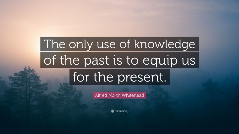 Alfred North Whitehead Quote: “The only use of knowledge of the past is to equip us for the present.”