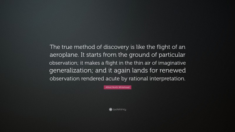 Alfred North Whitehead Quote: “The true method of discovery is like the flight of an aeroplane. It starts from the ground of particular observation; it makes a flight in the thin air of imaginative generalization; and it again lands for renewed observation rendered acute by rational interpretation.”