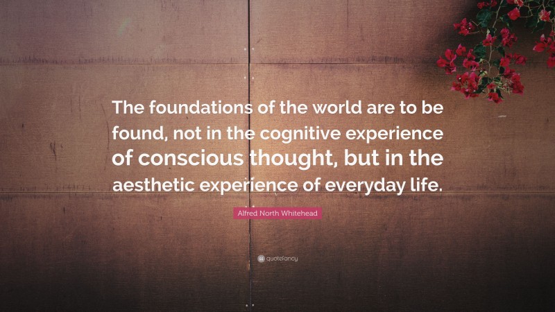 Alfred North Whitehead Quote: “The foundations of the world are to be found, not in the cognitive experience of conscious thought, but in the aesthetic experience of everyday life.”