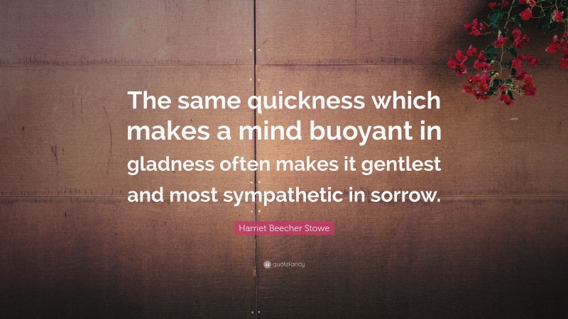 Harriet Beecher Stowe Quote: “The same quickness which makes a mind buoyant in gladness often makes it gentlest and most sympathetic in sorrow.”
