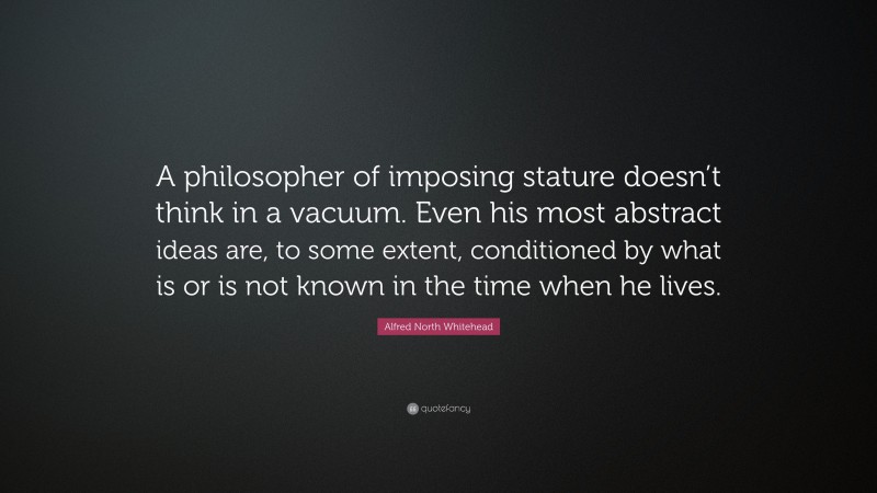 Alfred North Whitehead Quote: “A philosopher of imposing stature doesn’t think in a vacuum. Even his most abstract ideas are, to some extent, conditioned by what is or is not known in the time when he lives.”