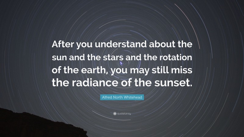 Alfred North Whitehead Quote: “After you understand about the sun and the stars and the rotation of the earth, you may still miss the radiance of the sunset.”