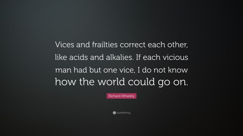 Richard Whately Quote: “Vices and frailties correct each other, like acids and alkalies. If each vicious man had but one vice, I do not know how the world could go on.”