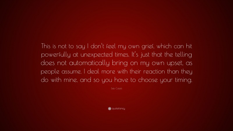 Deb Caletti Quote: “This is not to say I don’t feel my own grief, which can hit powerfully at unexpected times. It’s just that the telling does not automatically bring on my own upset, as people assume. I deal more with their reaction than they do with mine, and so you have to choose your timing.”