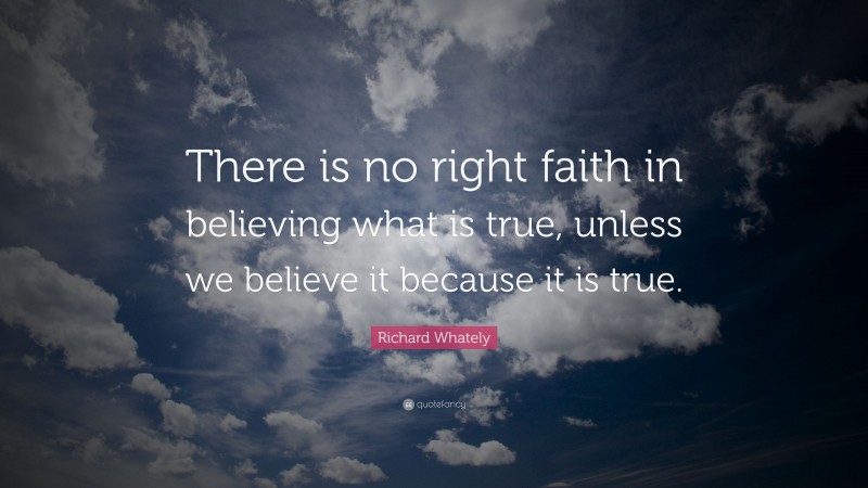 Richard Whately Quote: “There is no right faith in believing what is true, unless we believe it because it is true.”
