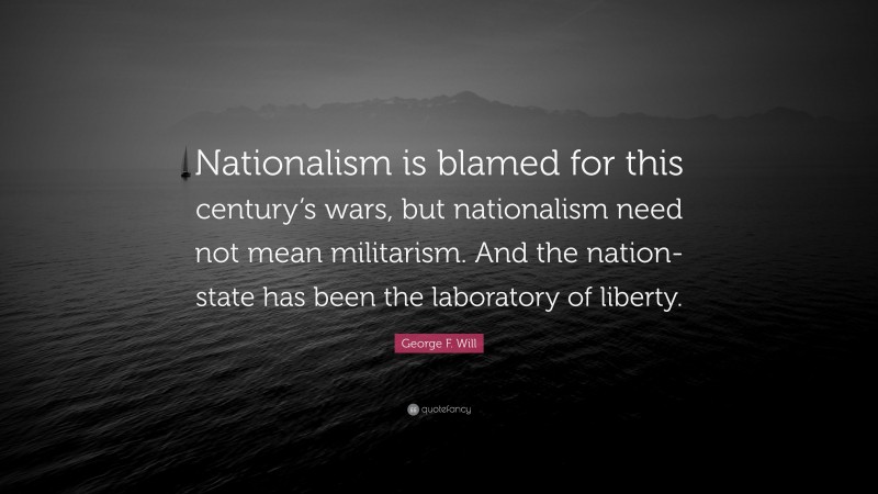 George F. Will Quote: “Nationalism is blamed for this century’s wars, but nationalism need not mean militarism. And the nation-state has been the laboratory of liberty.”