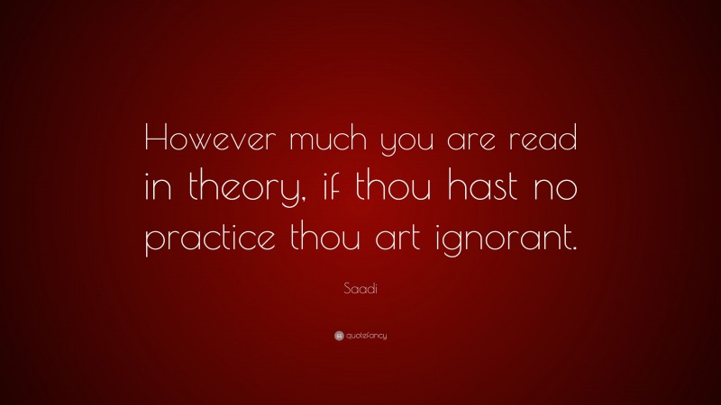 Saadi Quote: “However much you are read in theory, if thou hast no practice thou art ignorant.”