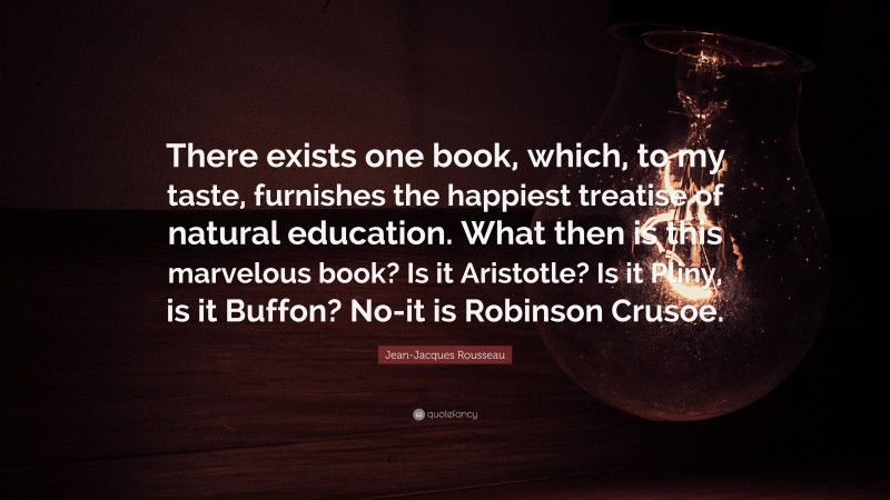 Jean-Jacques Rousseau Quote: “There exists one book, which, to my taste, furnishes the happiest treatise of natural education. What then is this marvelous book? Is it Aristotle? Is it Pliny, is it Buffon? No-it is Robinson Crusoe.”