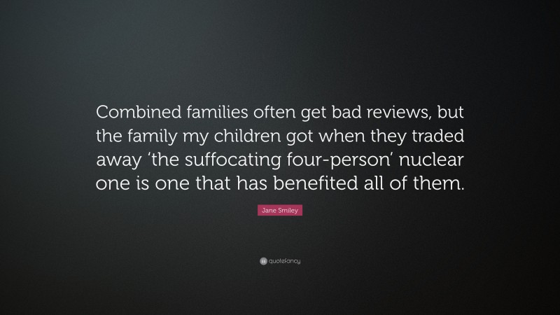 Jane Smiley Quote: “Combined families often get bad reviews, but the family my children got when they traded away ‘the suffocating four-person’ nuclear one is one that has benefited all of them.”