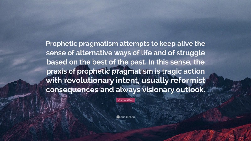 Cornel West Quote: “Prophetic pragmatism attempts to keep alive the sense of alternative ways of life and of struggle based on the best of the past. In this sense, the praxis of prophetic pragmatism is tragic action with revolutionary intent, usually reformist consequences and always visionary outlook.”