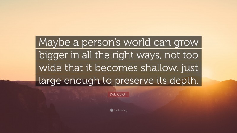 Deb Caletti Quote: “Maybe a person’s world can grow bigger in all the right ways, not too wide that it becomes shallow, just large enough to preserve its depth.”