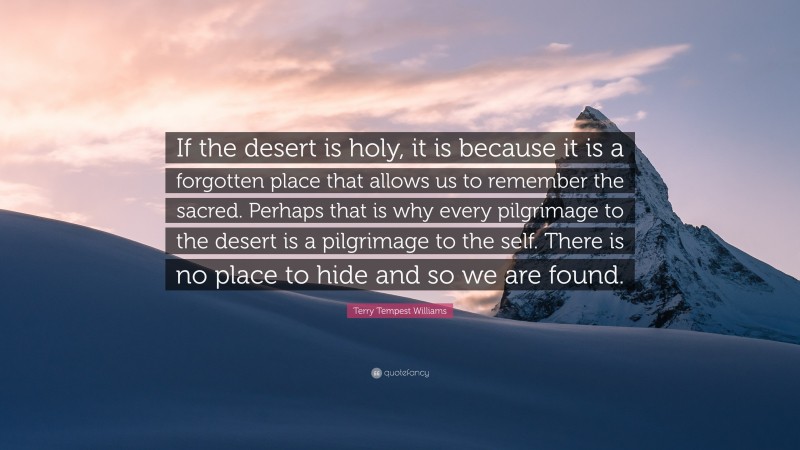 Terry Tempest Williams Quote: “If the desert is holy, it is because it is a forgotten place that allows us to remember the sacred. Perhaps that is why every pilgrimage to the desert is a pilgrimage to the self. There is no place to hide and so we are found.”