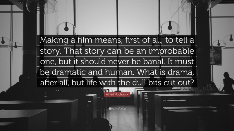 Alfred Hitchcock Quote: “Making a film means, first of all, to tell a story. That story can be an improbable one, but it should never be banal. It must be dramatic and human. What is drama, after all, but life with the dull bits cut out?”