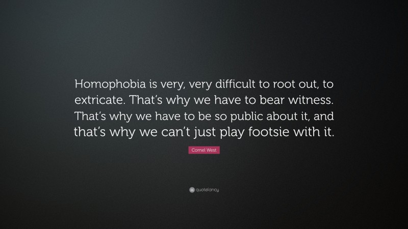 Cornel West Quote: “Homophobia is very, very difficult to root out, to extricate. That’s why we have to bear witness. That’s why we have to be so public about it, and that’s why we can’t just play footsie with it.”