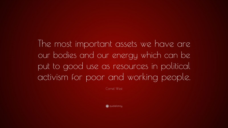 Cornel West Quote: “The most important assets we have are our bodies and our energy which can be put to good use as resources in political activism for poor and working people.”
