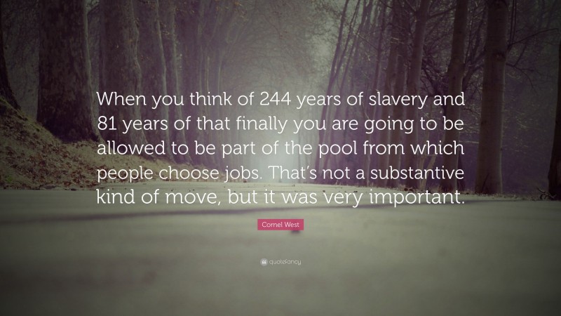 Cornel West Quote: “When you think of 244 years of slavery and 81 years of that finally you are going to be allowed to be part of the pool from which people choose jobs. That’s not a substantive kind of move, but it was very important.”