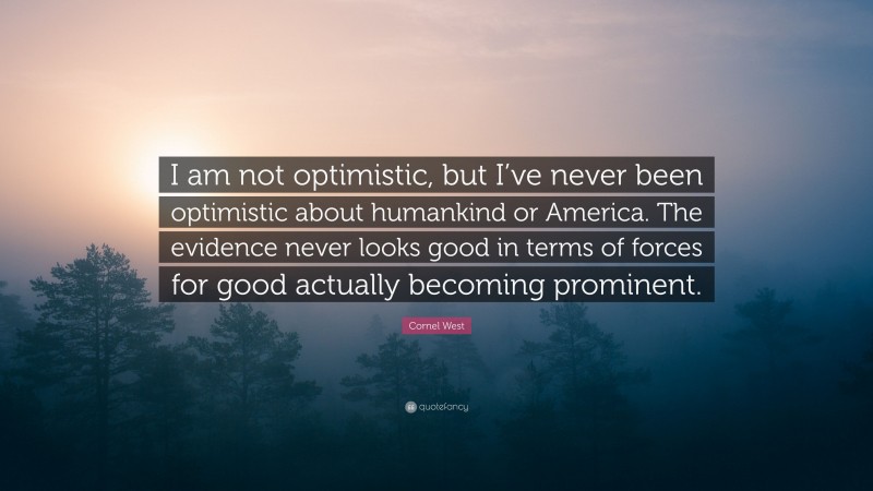Cornel West Quote: “I am not optimistic, but I’ve never been optimistic about humankind or America. The evidence never looks good in terms of forces for good actually becoming prominent.”