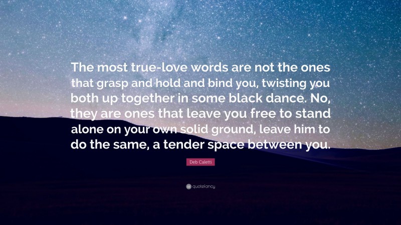 Deb Caletti Quote: “The most true-love words are not the ones that grasp and hold and bind you, twisting you both up together in some black dance. No, they are ones that leave you free to stand alone on your own solid ground, leave him to do the same, a tender space between you.”