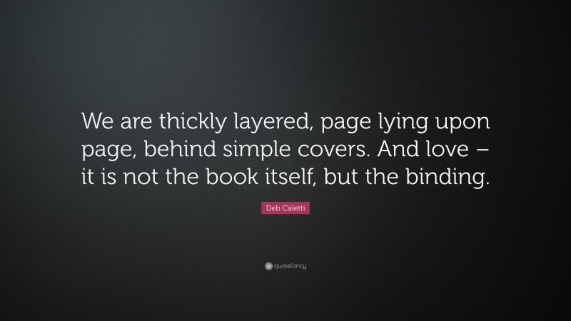 Deb Caletti Quote: “We are thickly layered, page lying upon page, behind simple covers. And love – it is not the book itself, but the binding.”
