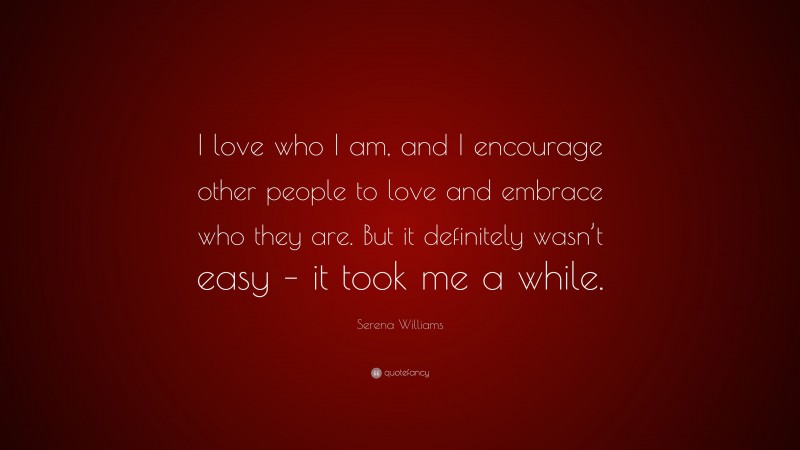 Serena Williams Quote: “I love who I am, and I encourage other people to love and embrace who they are. But it definitely wasn’t easy – it took me a while.”