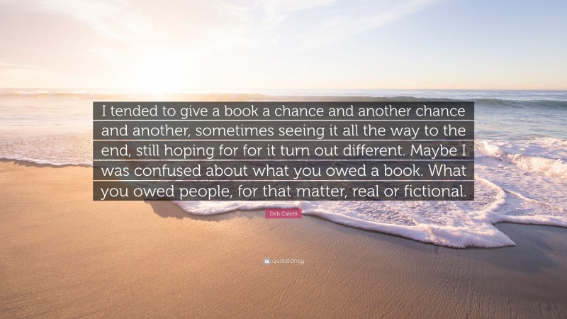 Deb Caletti Quote: “I tended to give a book a chance and another chance and another, sometimes seeing it all the way to the end, still hoping for for it turn out different. Maybe I was confused about what you owed a book. What you owed people, for that matter, real or fictional.”